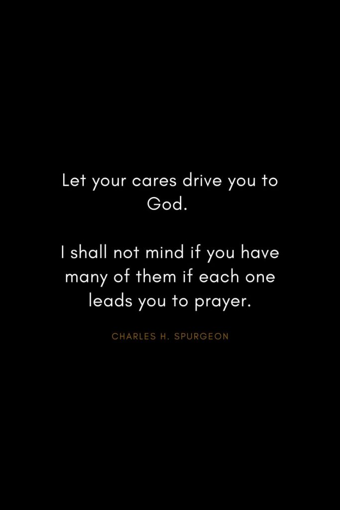 Charles H. Spurgeon Quotes (24): Let your cares drive you to God. I shall not mind if you have many of them if each one leads you to prayer.