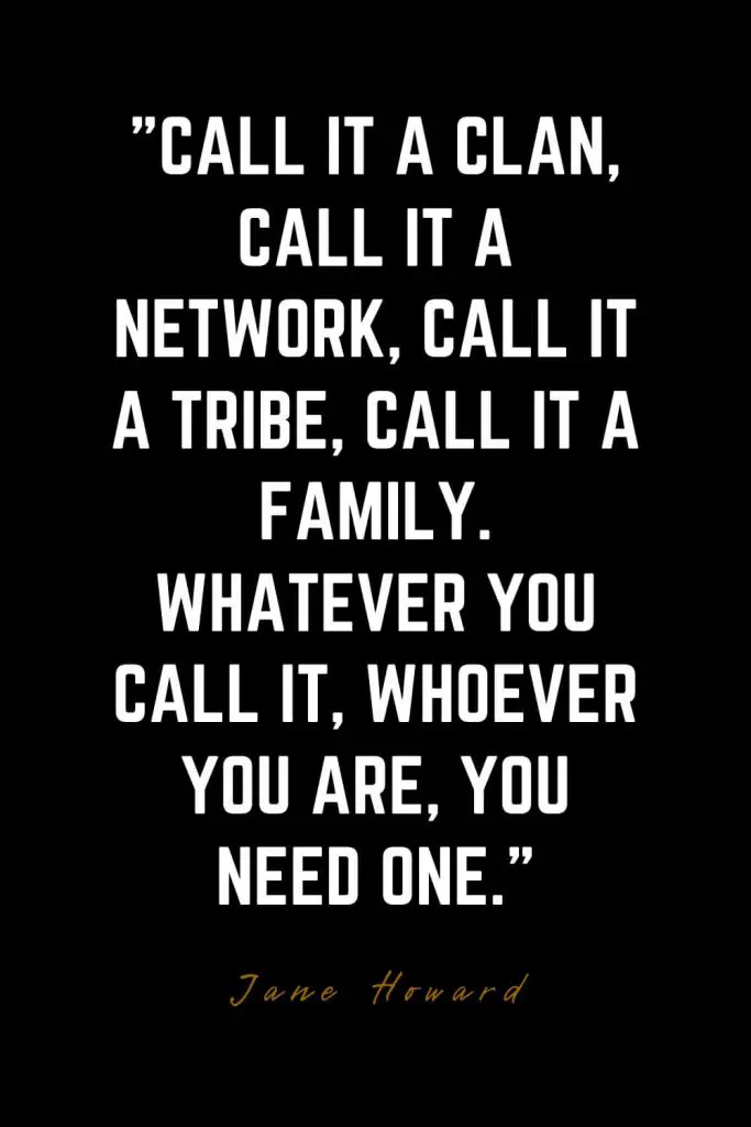 Family Quotes (20): Call it a clan, call it a network, call it a tribe, call it a family. Whatever you call it, whoever you are, you need one. – Jane Howard