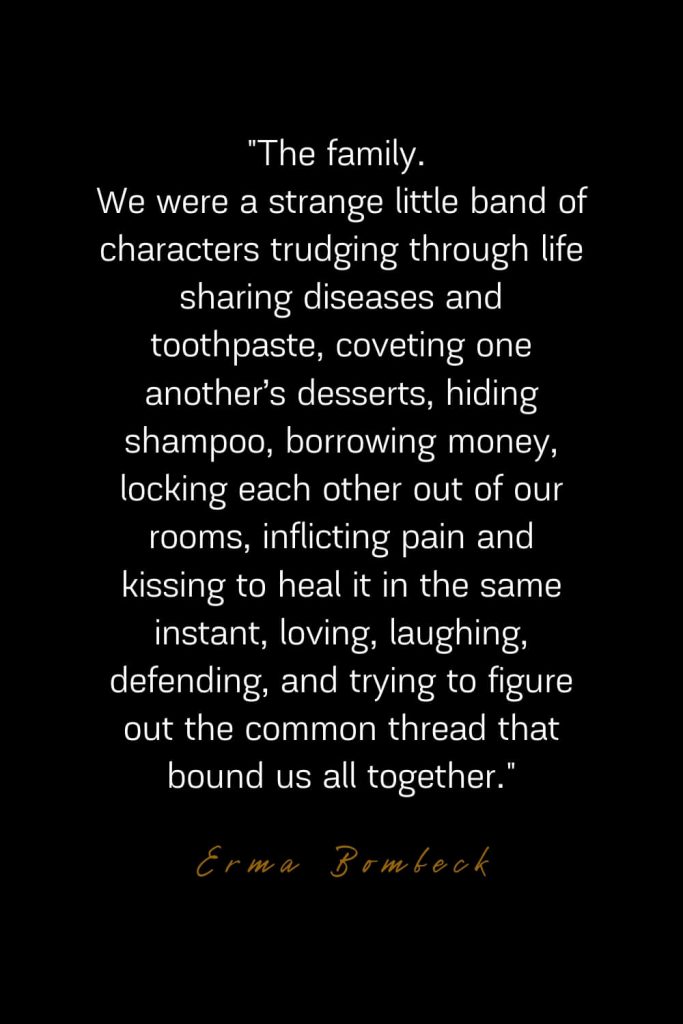 Family Quotes (25): The family. We were a strange little band of characters trudging through life sharing diseases and toothpaste, coveting one another’s desserts, hiding shampoo, borrowing money, locking each other out of our rooms, inflicting pain and kissing to heal it in the same instant, loving, laughing, defending, and trying to figure out the common thread that bound us all together. – Erma Bombeck