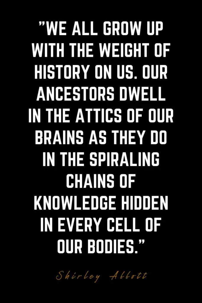 Family Quotes (31): We all grow up with the weight of history on us. Our ancestors dwell in the attics of our brains as they do in the spiraling chains of knowledge hidden in every cell of our bodies. – Shirley Abbott
