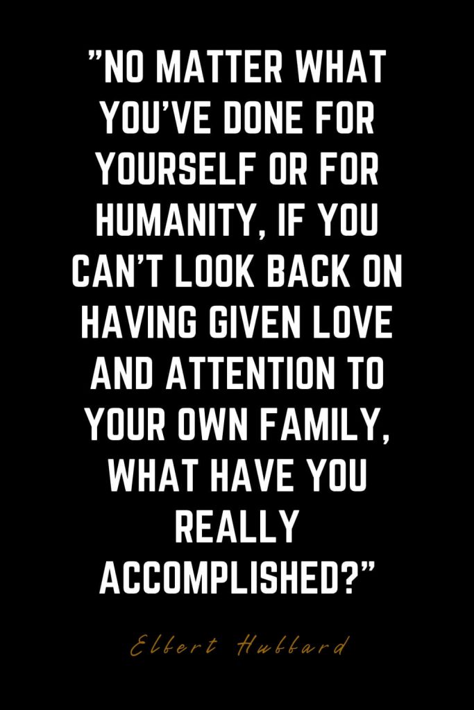 Family Quotes (4): No matter what you’ve done for yourself or for humanity, if you can’t look back on having given love and attention to your own family, what have you really accomplished? – Elbert Hubbard