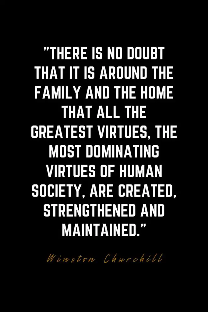 Family Quotes (40): There is no doubt that it is around the family and the home that all the greatest virtues, the most dominating virtues of human society, are created, strengthened and maintained. – Winston Churchill