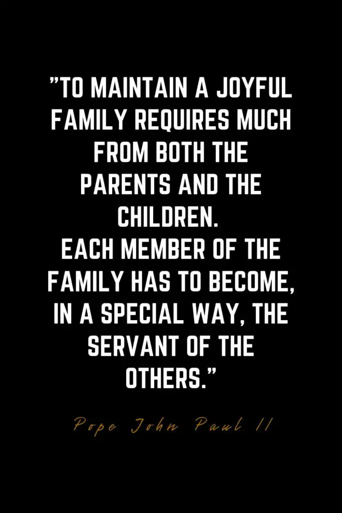 Family Quotes (47): To maintain a joyful family requires much from both the parents and the children. Each member of the family has to become, in a special way, the servant of the others. – Pope John Paul II