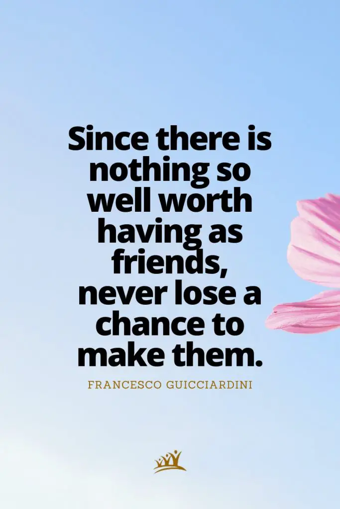 Since there is nothing so well worth having as friends, never lose a chance to make them. – Francesco Guicciardini