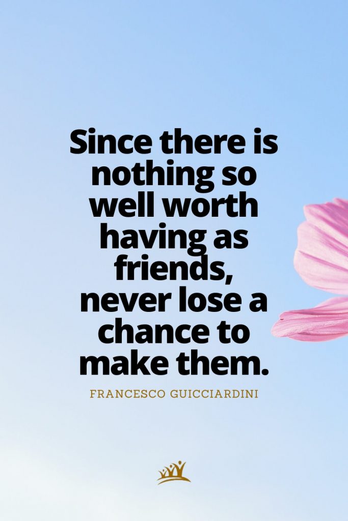 Since there is nothing so well worth having as friends, never lose a chance to make them. – Francesco Guicciardini