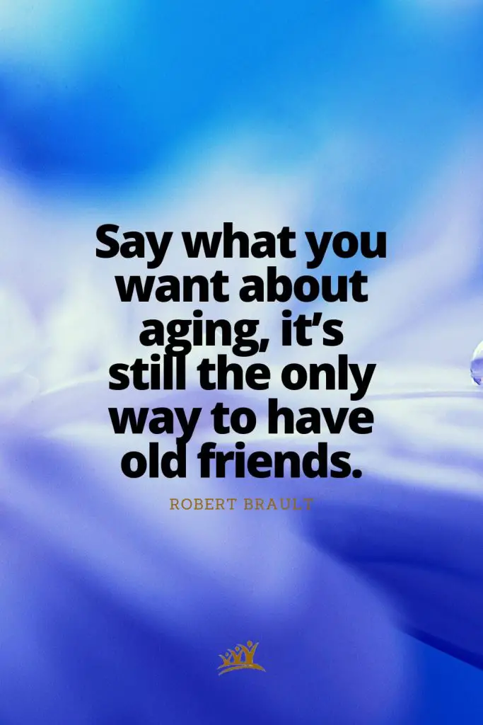 Say what you want about aging, it’s still the only way to have old friends. – Robert Brault