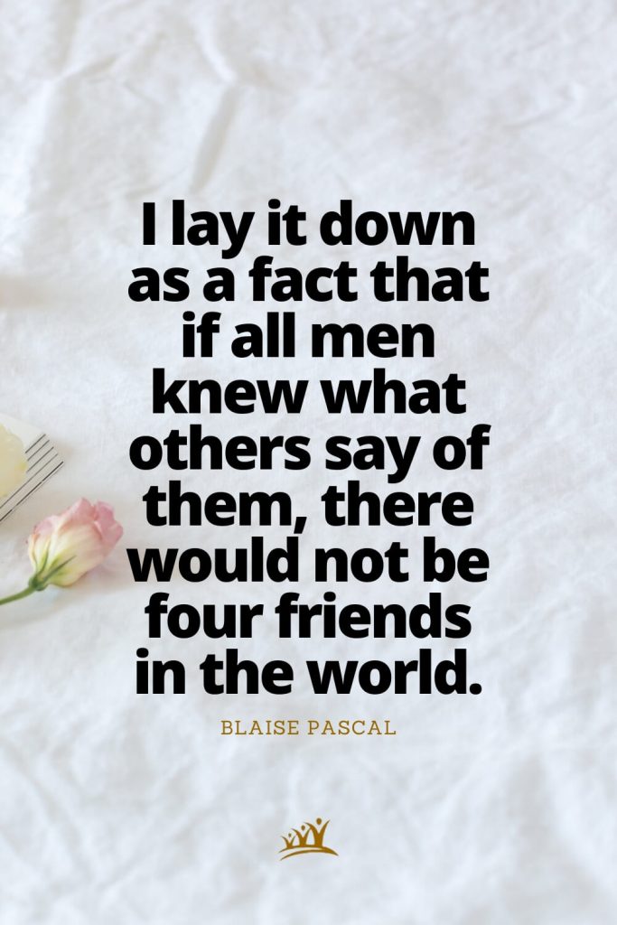 I lay it down as a fact that if all men knew what others say of them, there would not be four friends in the world. – Blaise Pascal