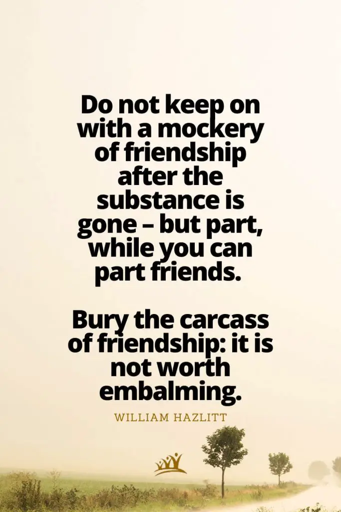 Do not keep on with a mockery of friendship after the substance is gone – but part, while you can part friends. Bury the carcass of friendship: it is not worth embalming. – William Hazlitt