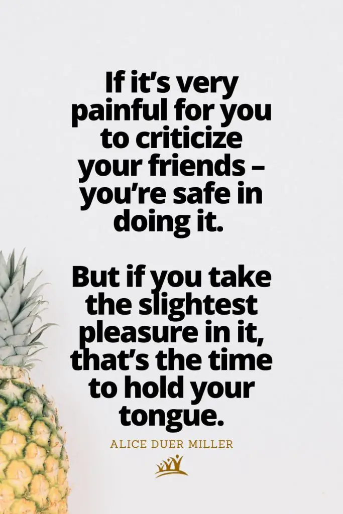 If it’s very painful for you to criticize your friends – you’re safe in doing it. But if you take the slightest pleasure in it, that’s the time to hold your tongue. – Alice Duer Miller