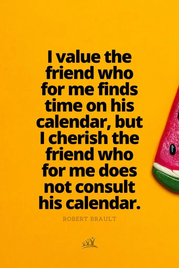 I value the friend who for me finds time on his calendar, but I cherish the friend who for me does not consult his calendar. – Robert Brault