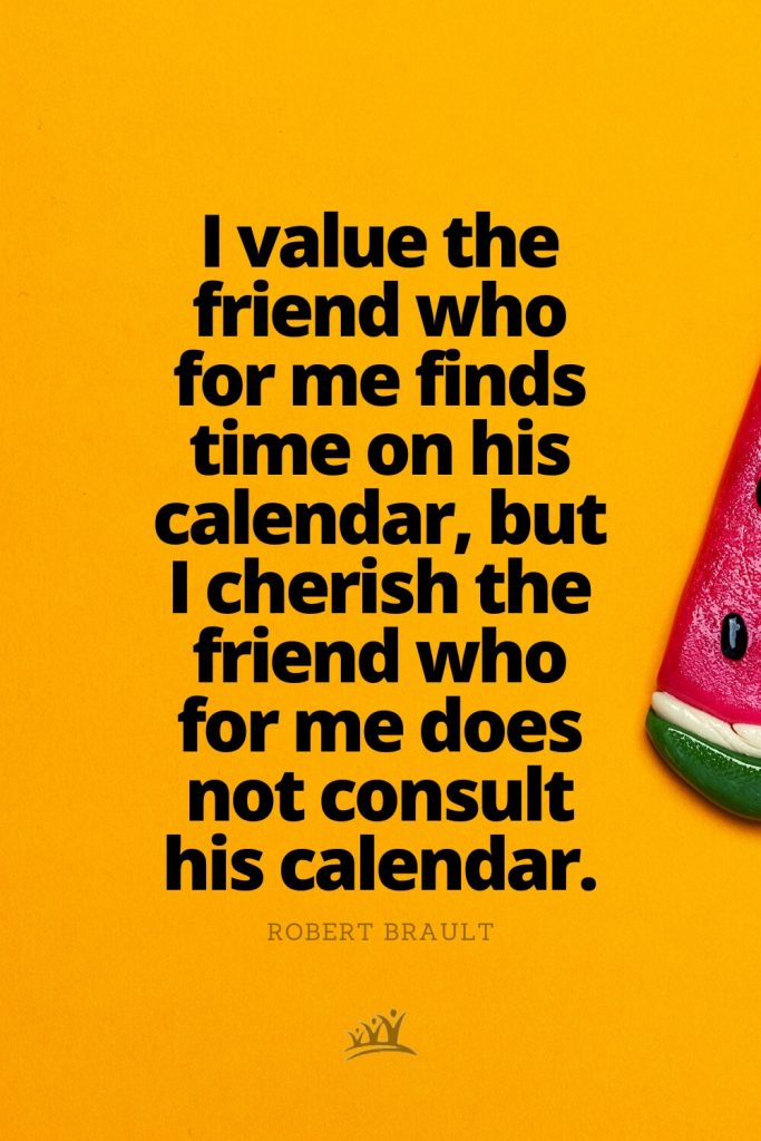 I value the friend who for me finds time on his calendar, but I cherish the friend who for me does not consult his calendar. – Robert Brault