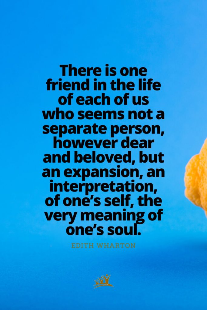 There is one friend in the life of each of us who seems not a separate person, however dear and beloved, but an expansion, an interpretation, of one’s self, the very meaning of one’s soul. – Edith Wharton