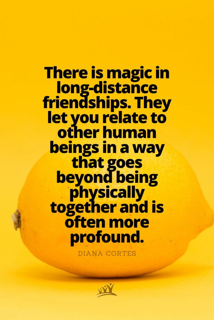 There is magic in long-distance friendships. They let you relate to other human beings in a way that goes beyond being physically together and is often more profound. – Diana Cortes