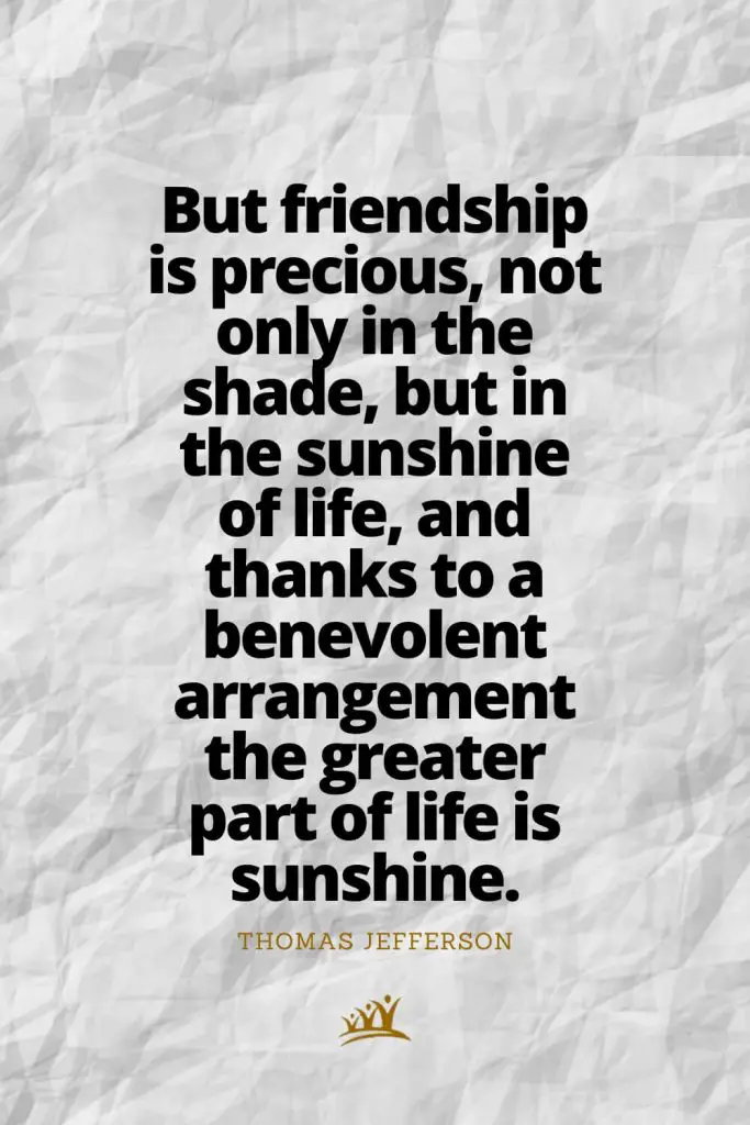 But friendship is precious, not only in the shade, but in the sunshine of life, and thanks to a benevolent arrangement the greater part of life is sunshine. – Thomas Jefferson
