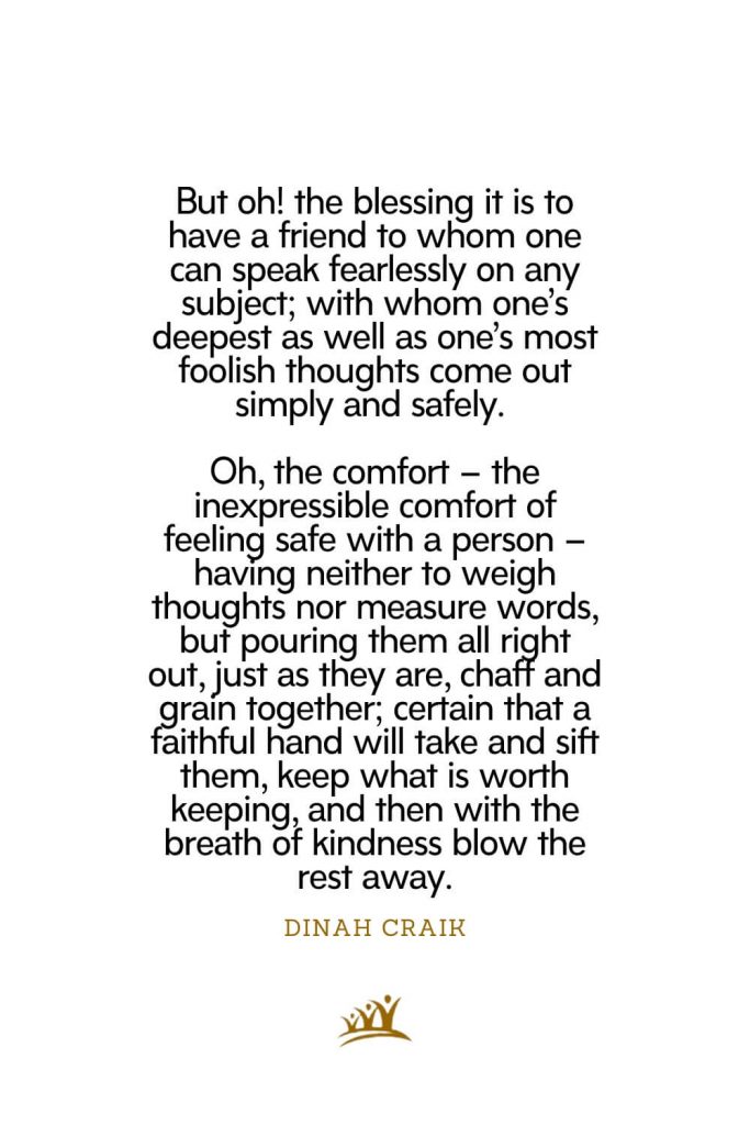 But oh! the blessing it is to have a friend to whom one can speak fearlessly on any subject; with whom one’s deepest as well as one’s most foolish thoughts come out simply and safely. Oh, the comfort – the inexpressible comfort of feeling safe with a person – having neither to weigh thoughts nor measure words, but pouring them all right out, just as they are, chaff and grain together; certain that a faithful hand will take and sift them, keep what is worth keeping, and then with the breath of kindness blow the rest away. – Dinah Craik