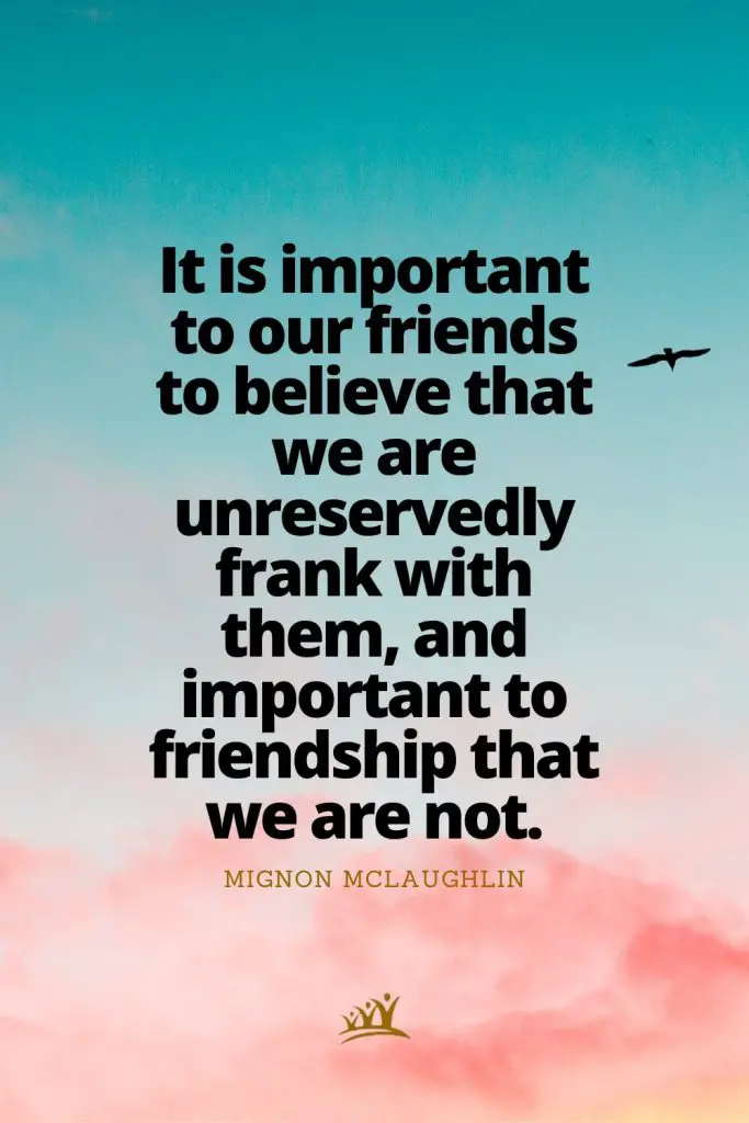 It is important to our friends to believe that we are unreservedly frank with them, and important to friendship that we are not. – Mignon McLaughlin