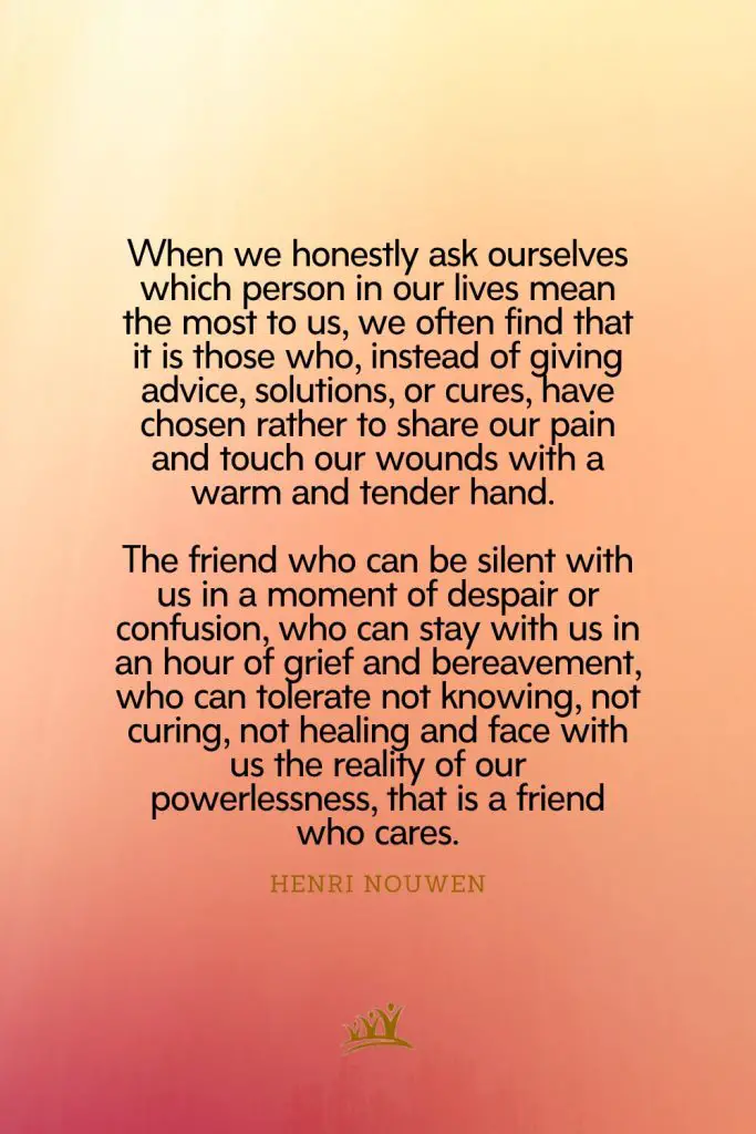 When we honestly ask ourselves which person in our lives mean the most to us, we often find that it is those who, instead of giving advice, solutions, or cures, have chosen rather to share our pain and touch our wounds with a warm and tender hand. The friend who can be silent with us in a moment of despair or confusion, who can stay with us in an hour of grief and bereavement, who can tolerate not knowing, not curing, not healing and face with us the reality of our powerlessness, that is a friend who cares. – Henri Nouwen