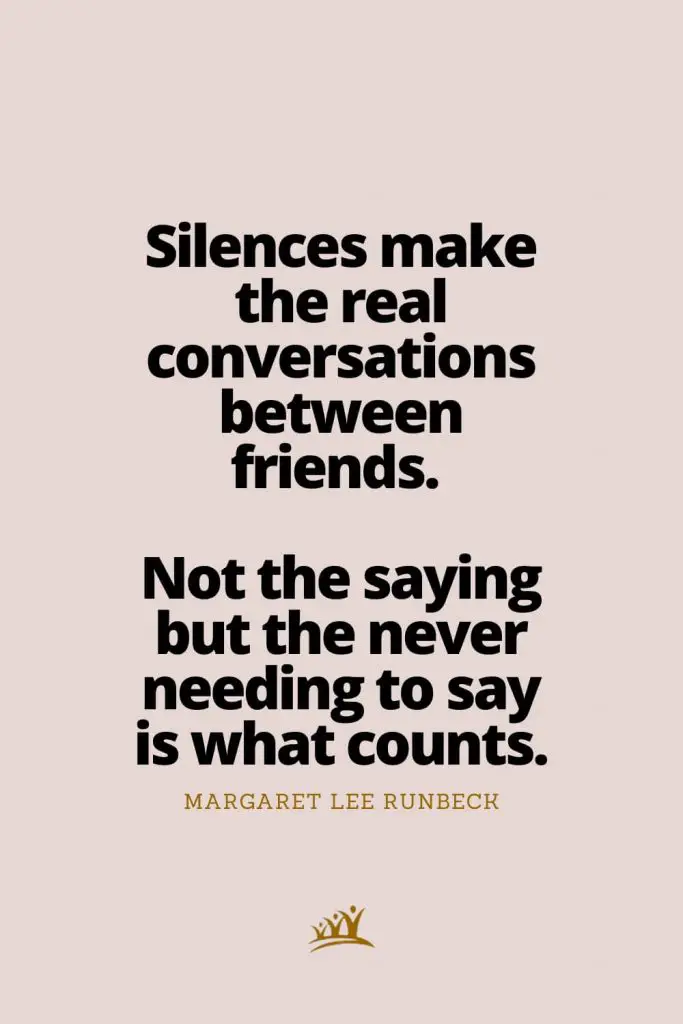 Silences make the real conversations between friends. Not the saying but the never needing to say is what counts. – Margaret Lee Runbeck