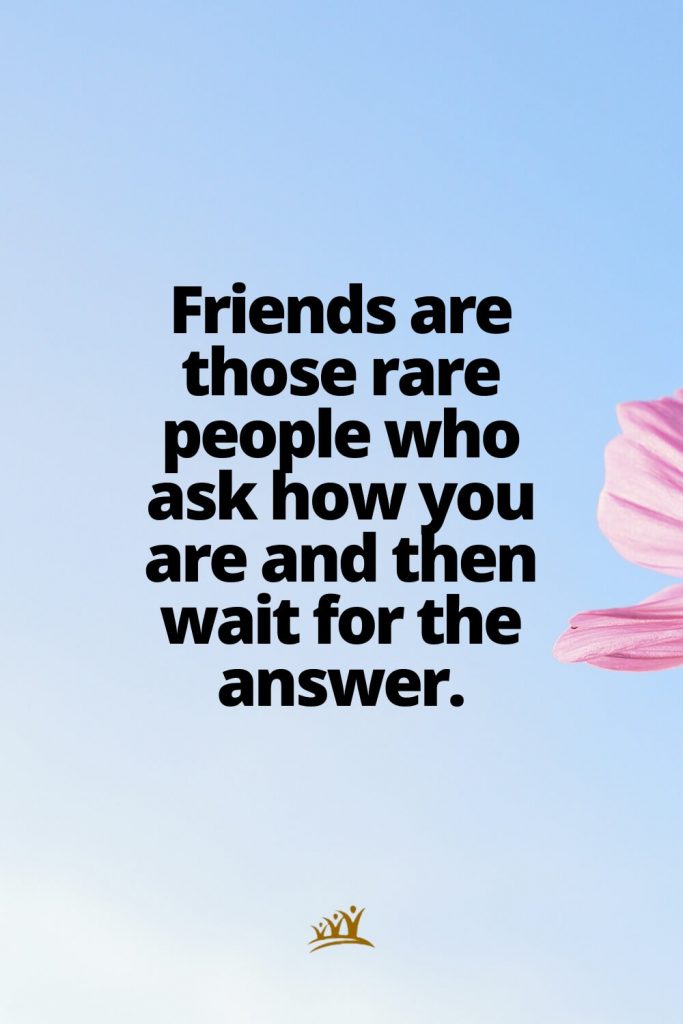 Friends are those rare people who ask how you are and then wait for the answer.