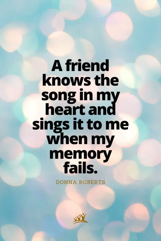 A friend knows the song in my heart and sings it to me when my memory fails. – Donna Roberts