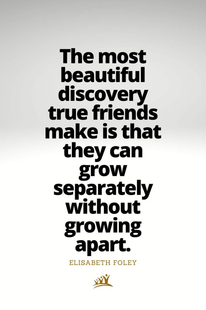 The most beautiful discovery true friends make is that they can grow separately without growing apart. – Elisabeth Foley