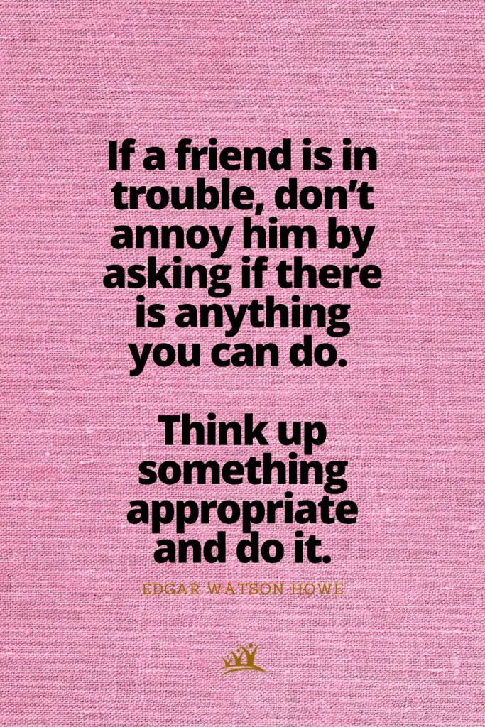 If a friend is in trouble, don’t annoy him by asking if there is anything you can do. Think up something appropriate and do it. – Edgar Watson Howe