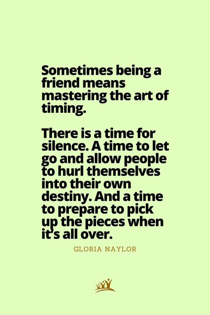 Sometimes being a friend means mastering the art of timing. There is a time for silence. A time to let go and allow people to hurl themselves into their own destiny. And a time to prepare to pick up the pieces when it’s all over. – Gloria Naylor