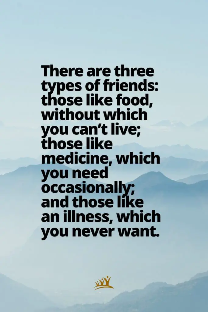 There are three types of friends: those like food, without which you can’t live; those like medicine, which you need occasionally; and those like an illness, which you never want.