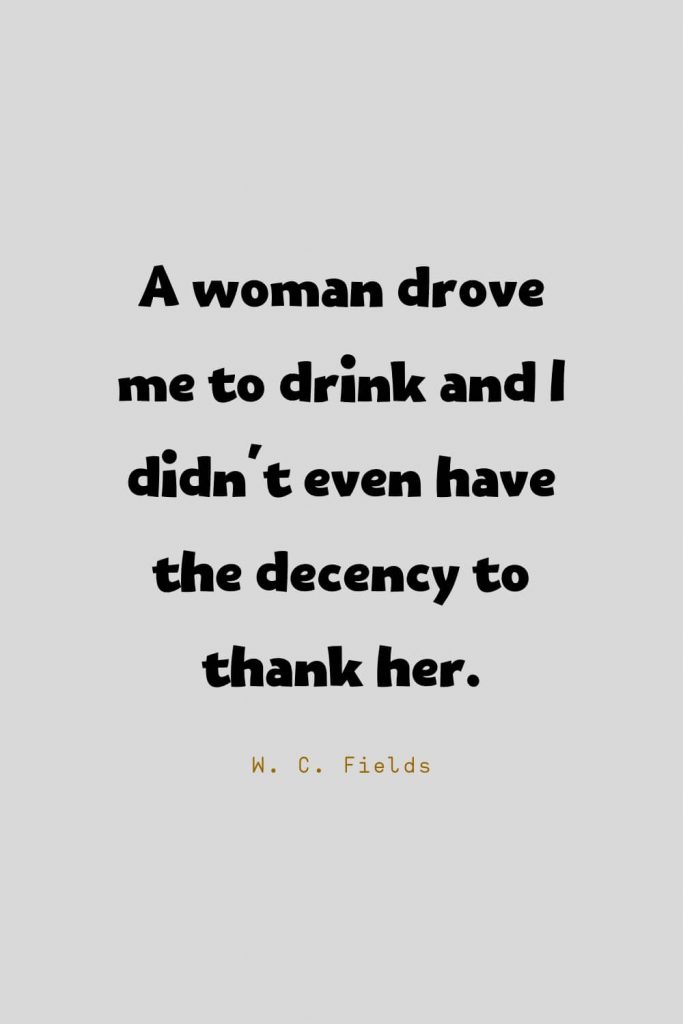 Funny Quotes (101): A woman drove me to drink and I didn't even have the decency to thank her. -W. C. Fields