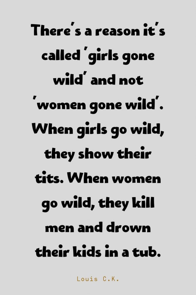 Funny Quotes (109): There's a reason it's called 'girls gone wild' and not 'women gone wild'. When girls go wild, they show their tits. When women go wild, they kill men and drown their kids in a tub. -Louis C.K.