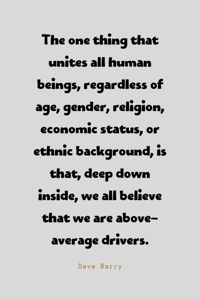 Funny Quotes (116): The one thing that unites all human beings, regardless of age, gender, religion, economic status, or ethnic background, is that, deep down inside, we all believe that we are above-average drivers. -Dave Barry