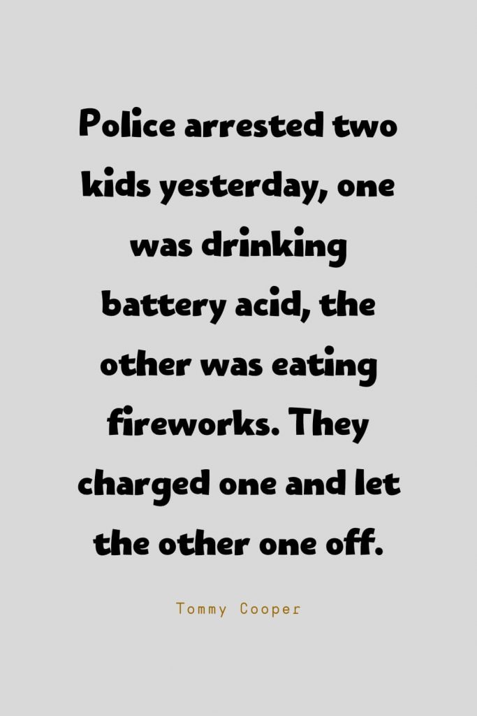 Funny Quotes (135): Police arrested two kids yesterday, one was drinking battery acid, the other was eating fireworks. They charged one and let the other one off. -Tommy Cooper