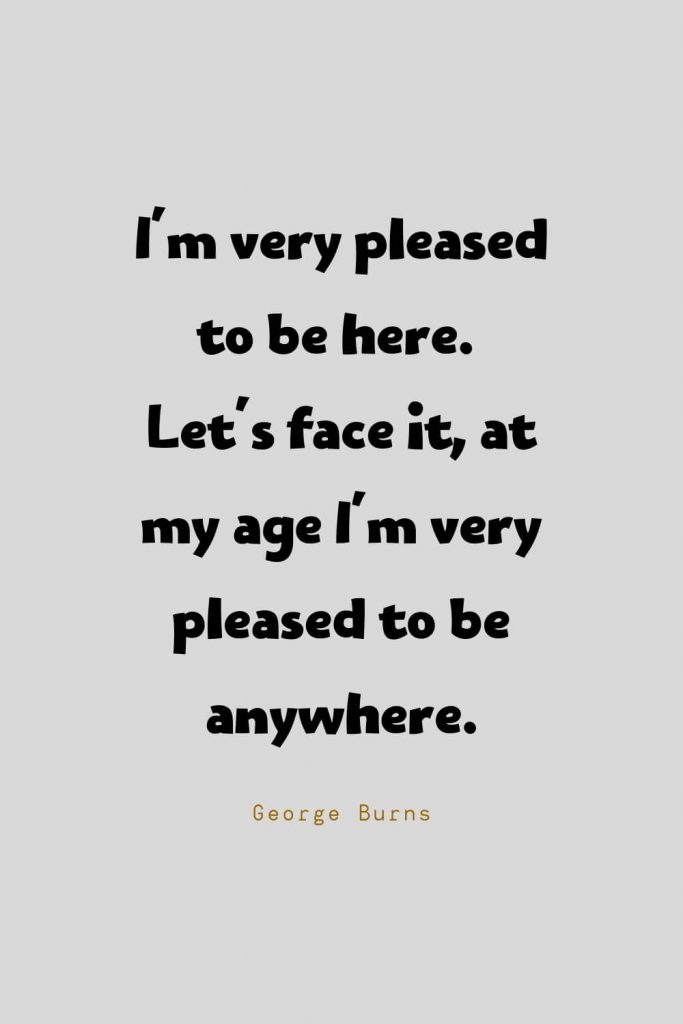 Funny Quotes (28): I'm very pleased to be here. Let's face it, at my age I'm very pleased to be anywhere. -George Burns