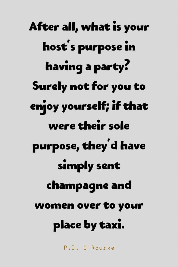 Funny Quotes (74): After all, what is your host's purpose in having a party?  Surely not for you to enjoy yourself; if that were their sole purpose, they'd have simply sent champagne and women over to your place by taxi. -P.J. O'Rourke