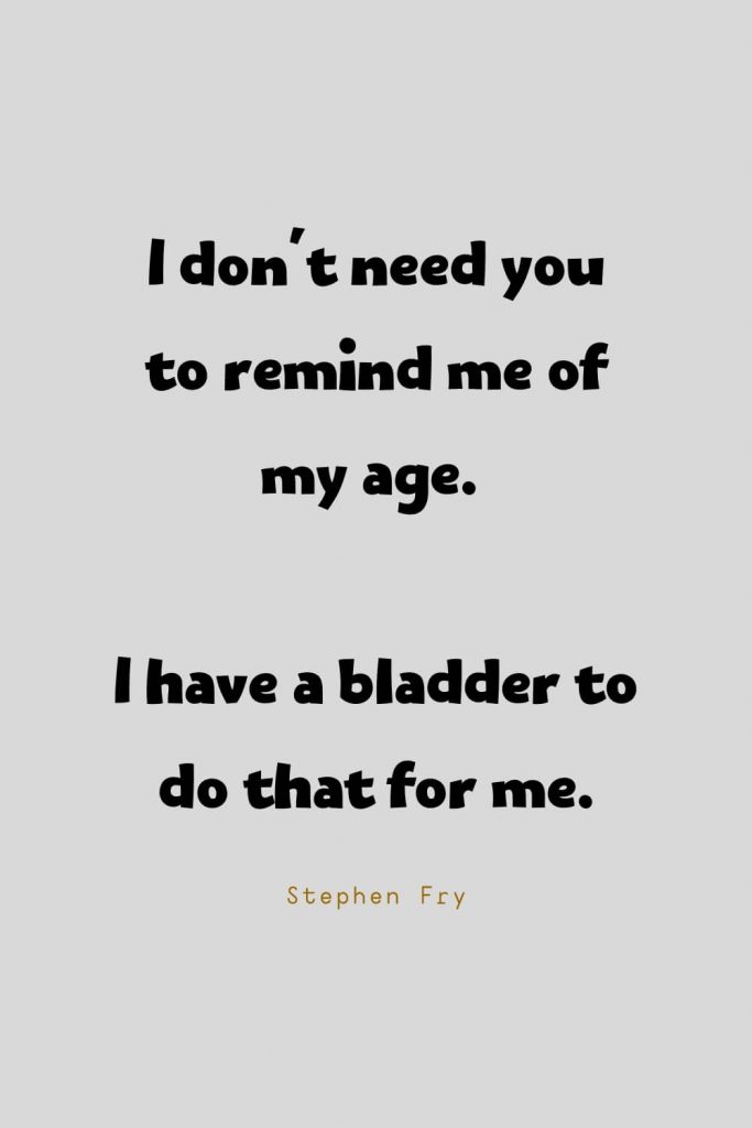 Funny Quotes (98): I don't need you to remind me of my age. I have a bladder to do that for me. -Stephen Fry