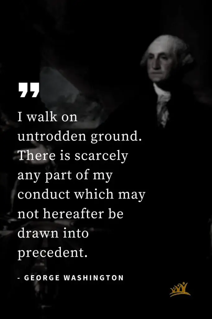George Washington Quotes (18): I walk on untrodden ground. There is scarcely any part of my conduct which may not hereafter be drawn into precedent.
