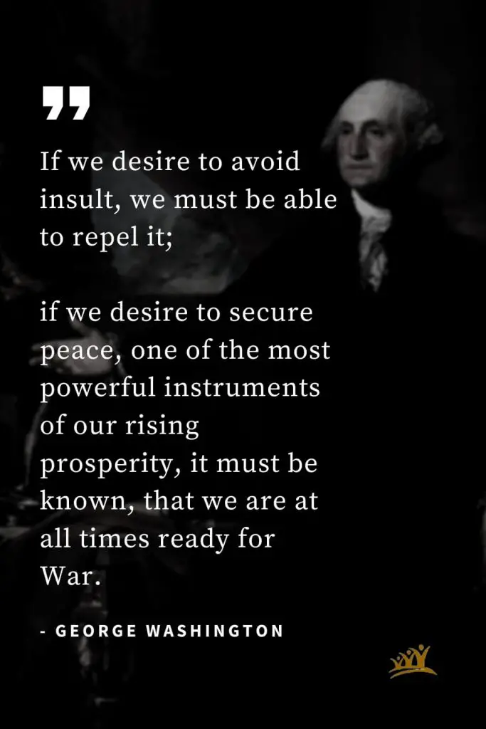 George Washington Quotes (20): If we desire to avoid insult, we must be able to repel it; if we desire to secure peace, one of the most powerful instruments of our rising prosperity, it must be known, that we are at all times ready for War.