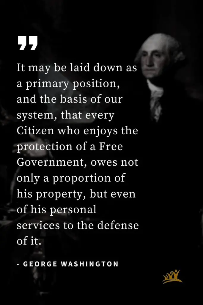 George Washington Quotes (25): It may be laid down as a primary position, and the basis of our system, that every Citizen who enjoys the protection of a Free Government, owes not only a proportion of his property, but even of his personal services to the defense of it.