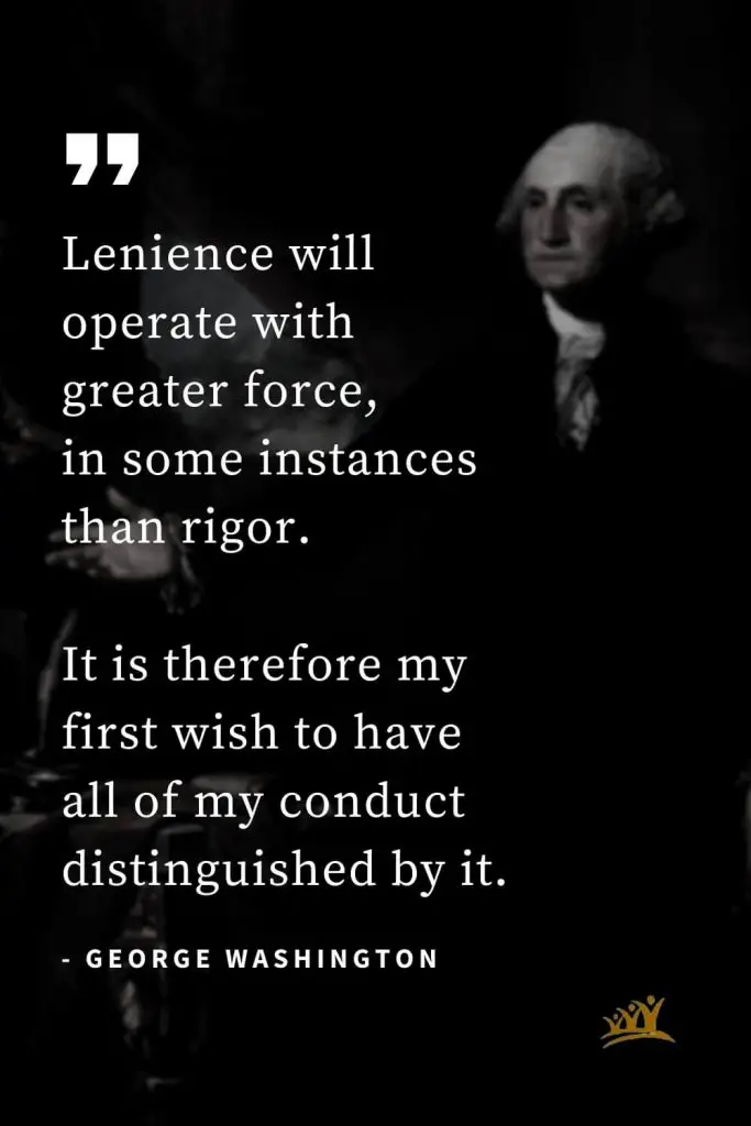 George Washington Quotes (29): Lenience will operate with greater force, in some instances than rigor. It is therefore my first wish to have all of my conduct distinguished by it.