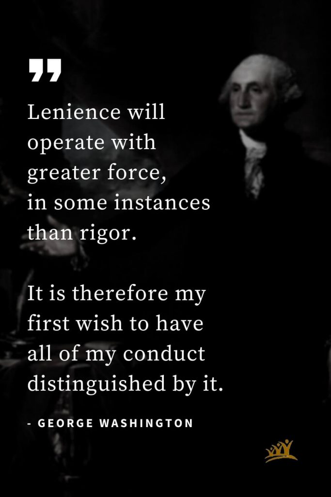 George Washington Quotes (29): Lenience will operate with greater force, in some instances than rigor. It is therefore my first wish to have all of my conduct distinguished by it.