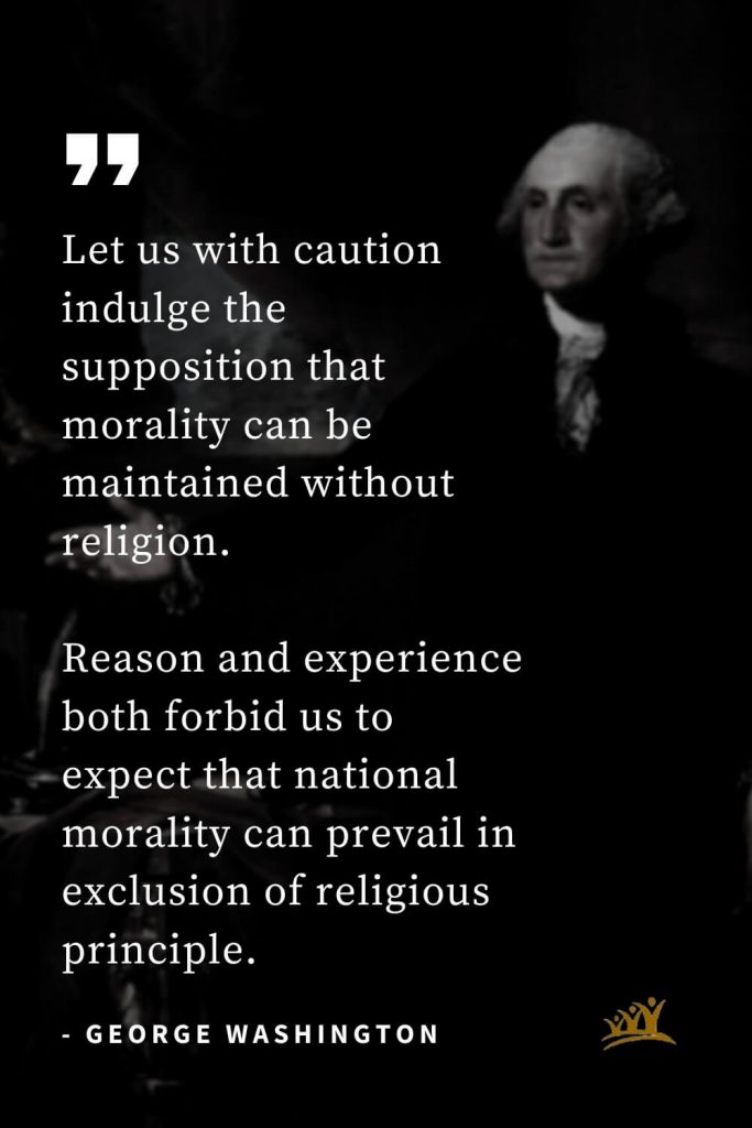 George Washington Quotes (31): Let us with caution indulge the supposition that morality can be maintained without religion. Reason and experience both forbid us to expect that national morality can prevail in exclusion of religious principle.