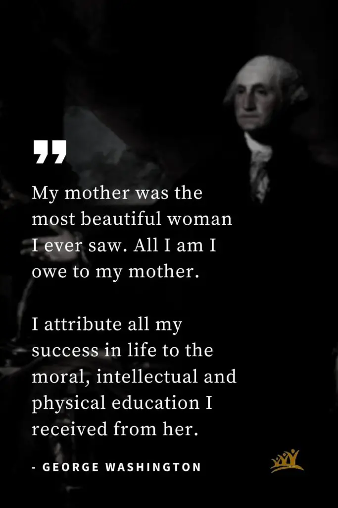 George Washington Quotes (37): My mother was the most beautiful woman I ever saw. All I am I owe to my mother. I attribute all my success in life to the moral, intellectual and physical education I received from her.