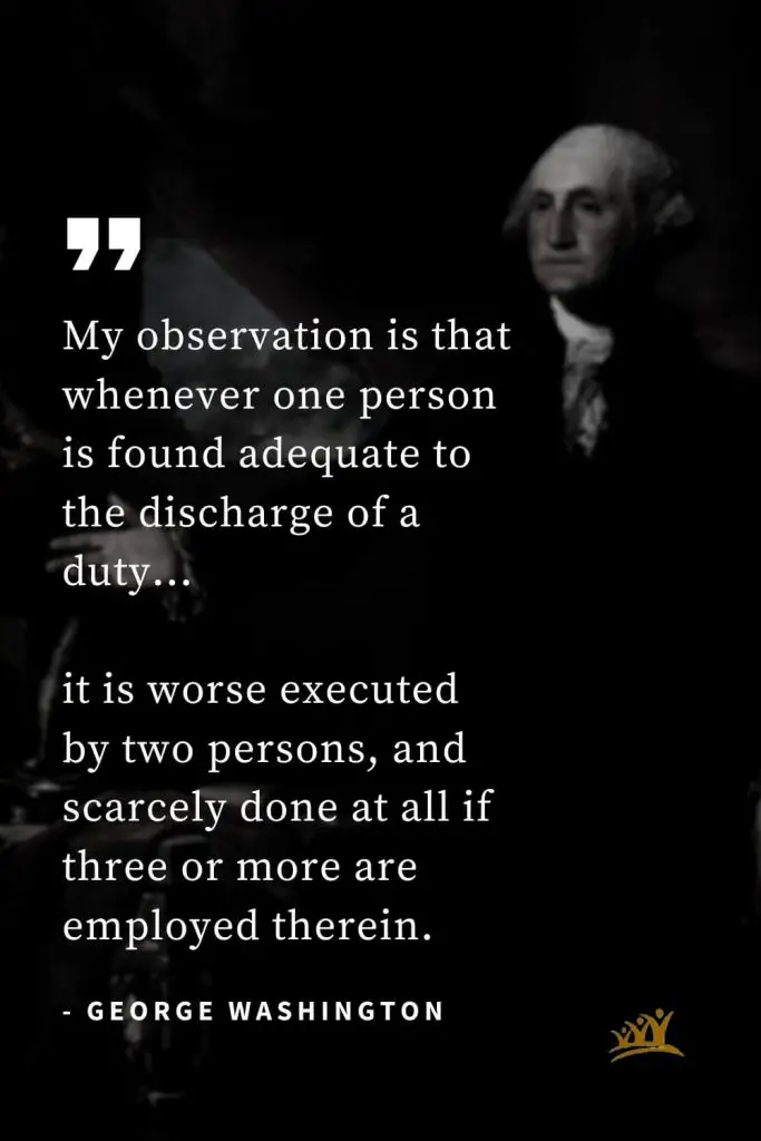 George Washington Quotes (38): My observation is that whenever one person is found adequate to the discharge of a duty… it is worse executed by two persons, and scarcely done at all if three or more are employed therein.