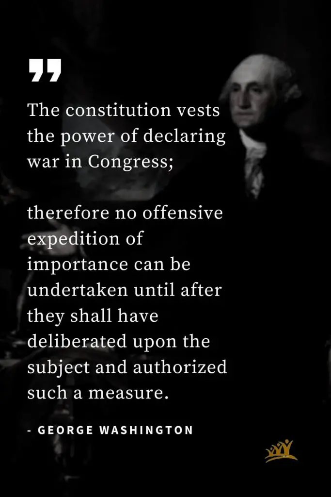 George Washington Quotes (46): The constitution vests the power of declaring war in Congress; therefore no offensive expedition of importance can be undertaken until after they shall have deliberated upon the subject and authorized such a measure.