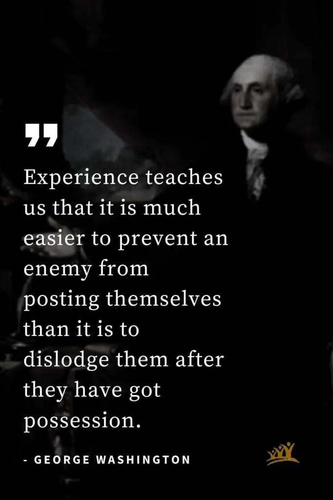 George Washington Quotes (8): Experience teaches us that it is much easier to prevent an enemy from posting themselves than it is to dislodge them after they have got possession.