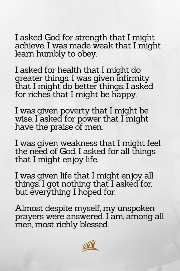 God Quotes (14): I asked God for strength that I might achieve. I was made weak that I might learn humbly to obey. I asked for health that I might do greater things. I was given infirmity that I might do better things. I asked for riches that I might be happy. I was given poverty that I might be wise. I asked for power that I might have the praise of men. I was given weakness that I might feel the need of God. I asked for all things that I might enjoy life. I was given life that I might enjoy all things. I got nothing that I asked for, but everything I hoped for. Almost despite myself, my unspoken prayers were answered. I am, among all men, most richly blessed.