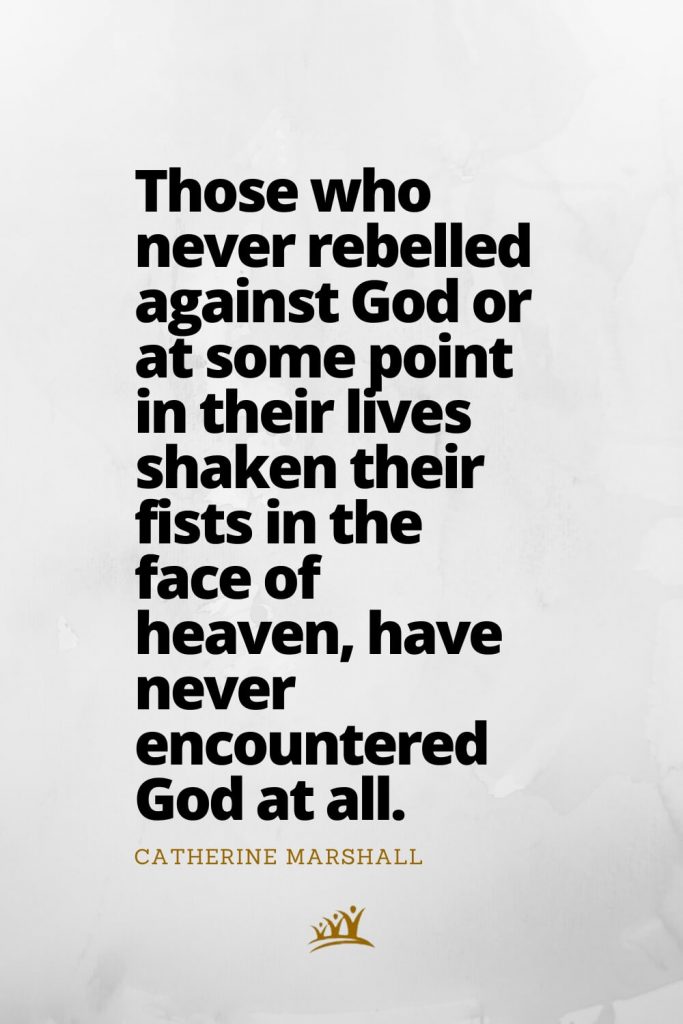 Those who never rebelled against God or at some point in their lives shaken their fists in the face of heaven, have never encountered God at all. – Catherine Marshall