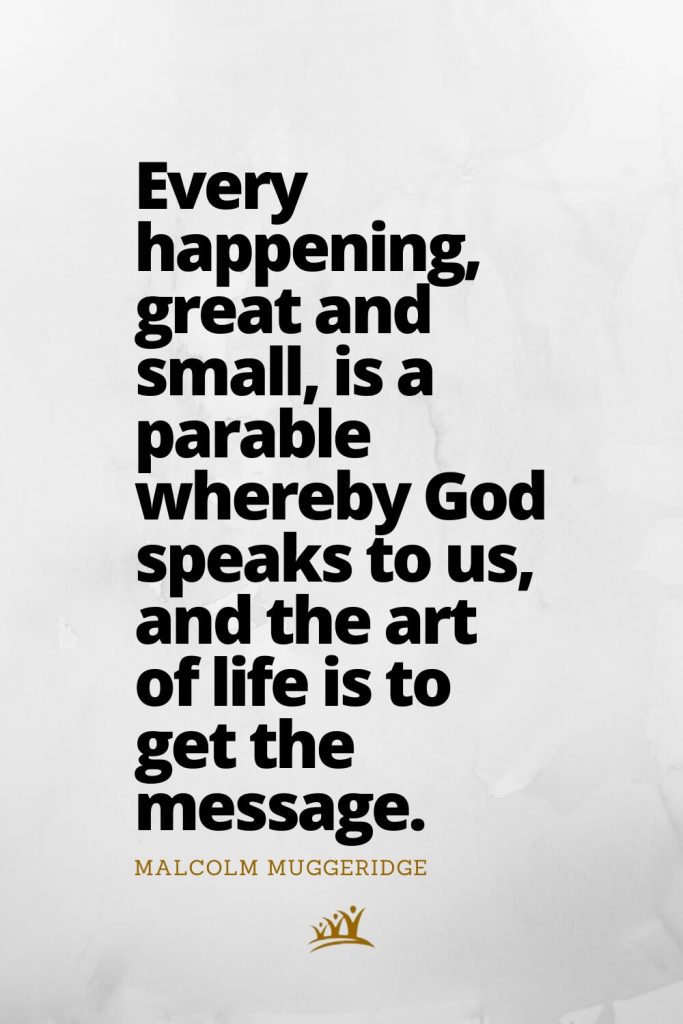 Every happening, great and small, is a parable whereby God speaks to us, and the art of life is to get the message. – Malcolm Muggeridge