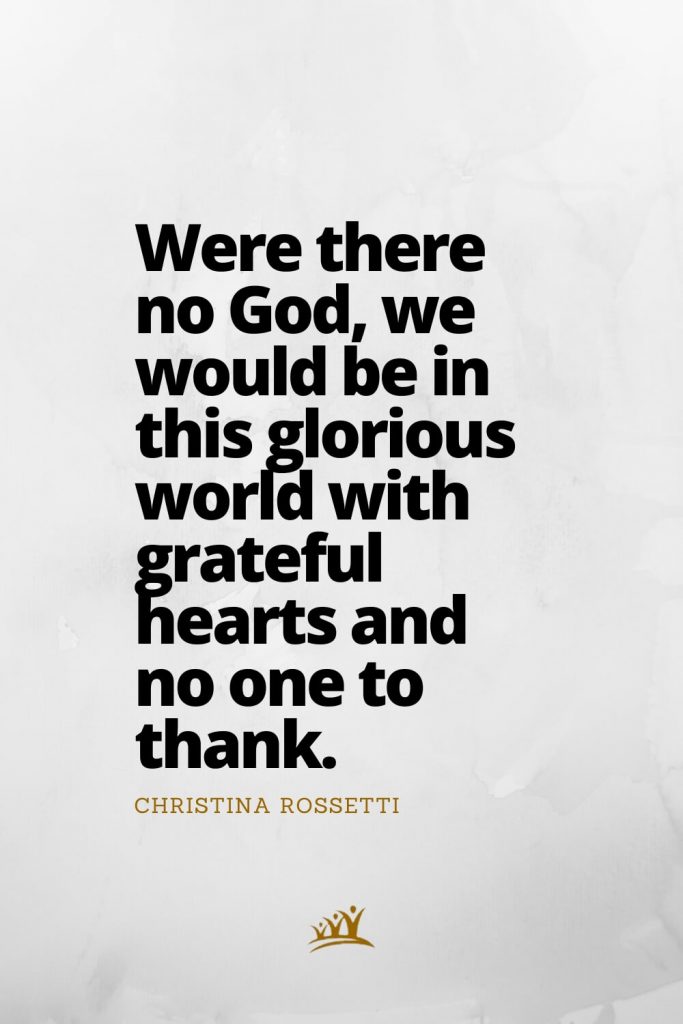 Were there no God, we would be in this glorious world with grateful hearts and no one to thank. – Christina Rossetti