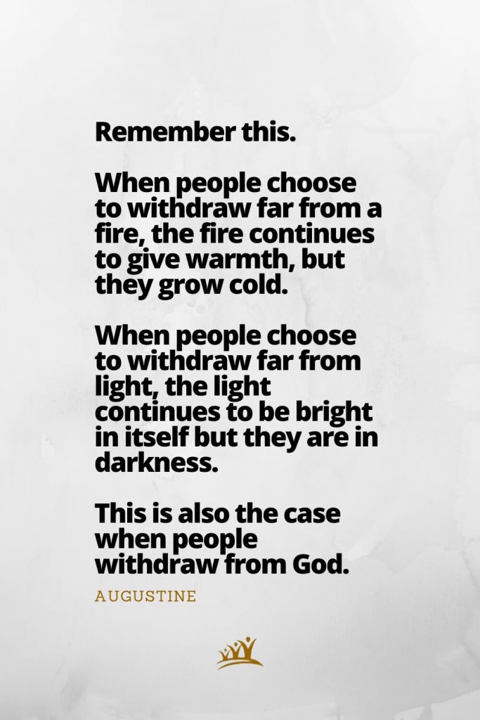 Remember this. When people choose to withdraw far from a fire, the fire continues to give warmth, but they grow cold. When people choose to withdraw far from light, the light continues to be bright in itself but they are in darkness. This is also the case when people withdraw from God. – Augustine